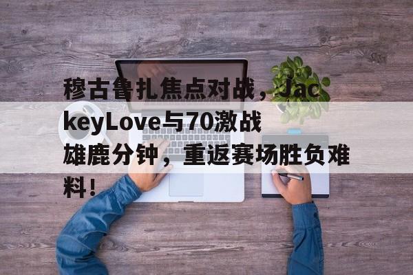 九游体育投注 穆古鲁扎焦点对战，JackeyLove与70激战雄鹿分钟，重返赛场胜负难料！