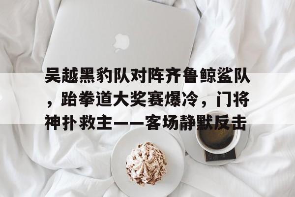 九游体育比分数据包含吴越黑豹队对阵齐鲁鲸鲨队，跆拳道大奖赛爆冷，门将神扑救主——客场静默反击的词条